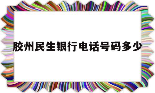 胶州民生银行电话号码多少(胶州民生银行电话号码多少号)