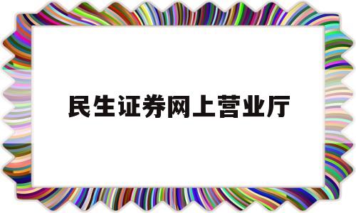 民生证券网上营业厅(民生证券客户服务电话)