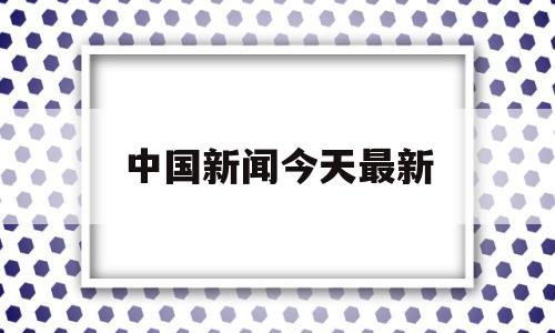 中国新闻今天最新(中国今天的最新新闻)