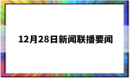 12月28日新闻联播要闻(12月28日新闻联播要闻精选)