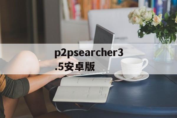 p2psearcher3.5安卓版(p2psearcher 35安卓版本)