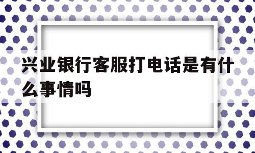 兴业银行客服打电话是有什么事情吗(兴业银行客服打电话是有什么事情吗安全吗)