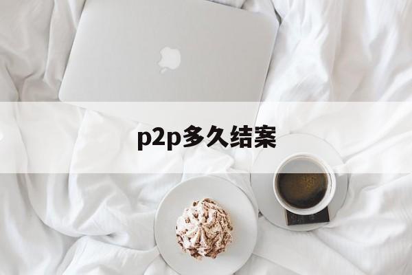 p2p多久结案(p2p案件到法院多久能开庭)