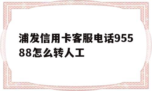 浦发信用卡客服电话95588怎么转人工(浦发信用卡客服电话95588怎么转人工服务)